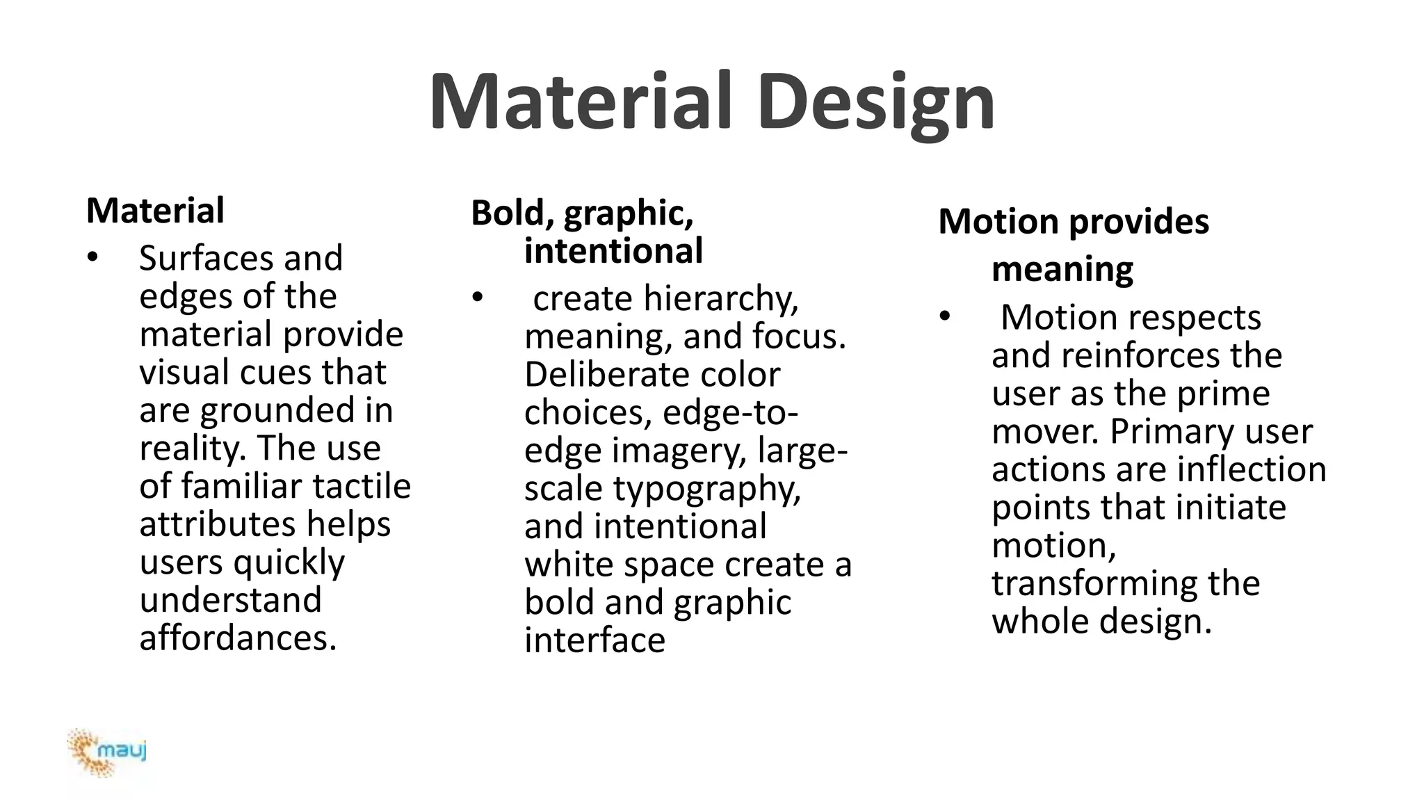 Material Design
Material
• Surfaces and
edges of the
material provide
visual cues that
are grounded in
reality. The use
of familiar tactile
attributes helps
users quickly
understand
affordances.
Bold, graphic,
intentional
• create hierarchy,
meaning, and focus.
Deliberate color
choices, edge-to-
edge imagery, large-
scale typography,
and intentional
white space create a
bold and graphic
interface
Motion provides
meaning
• Motion respects
and reinforces the
user as the prime
mover. Primary user
actions are inflection
points that initiate
motion,
transforming the
whole design.
 