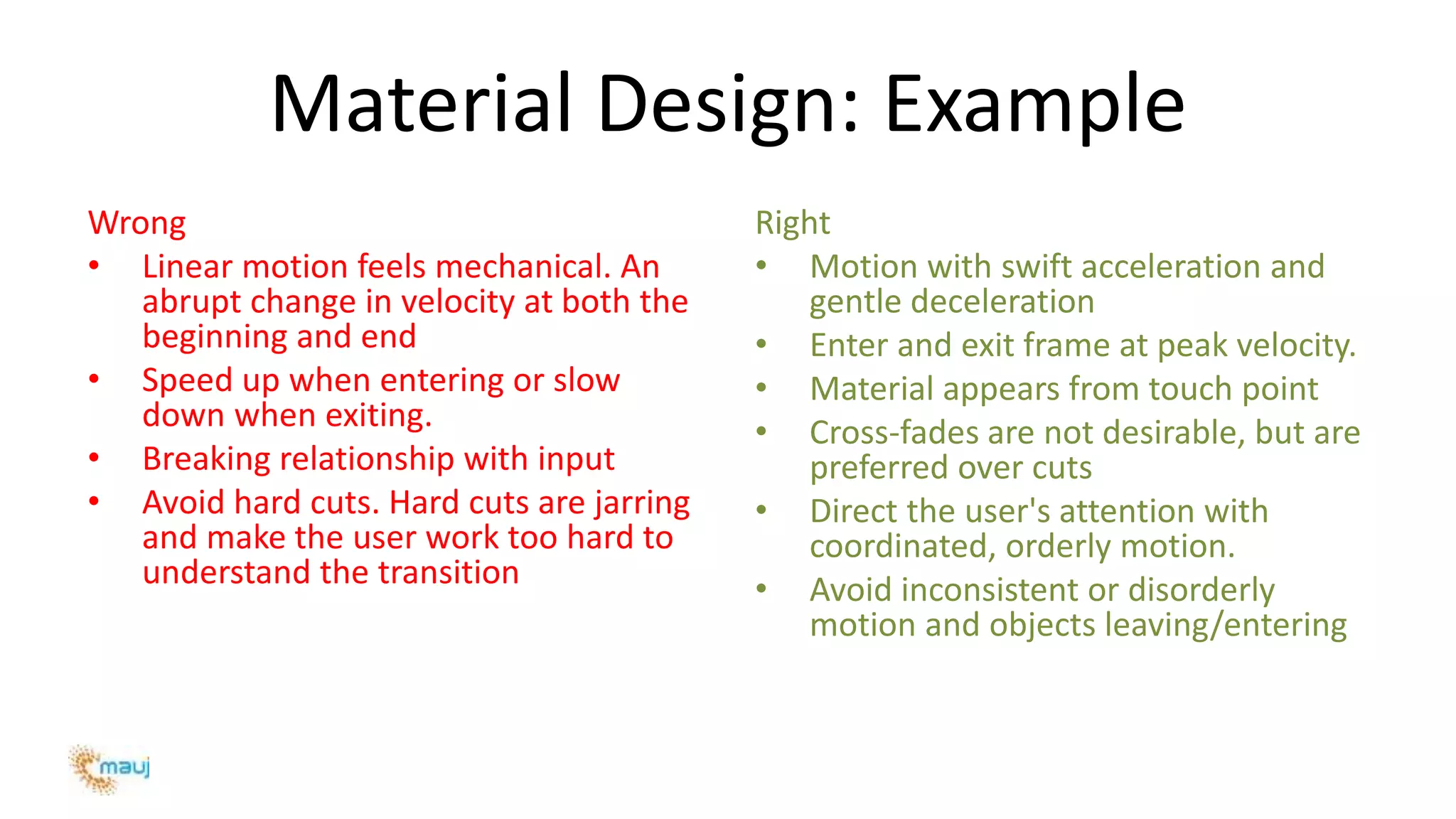 Material Design: Example
Wrong
• Linear motion feels mechanical. An
abrupt change in velocity at both the
beginning and end
• Speed up when entering or slow
down when exiting.
• Breaking relationship with input
• Avoid hard cuts. Hard cuts are jarring
and make the user work too hard to
understand the transition
Right
• Motion with swift acceleration and
gentle deceleration
• Enter and exit frame at peak velocity.
• Material appears from touch point
• Cross-fades are not desirable, but are
preferred over cuts
• Direct the user's attention with
coordinated, orderly motion.
• Avoid inconsistent or disorderly
motion and objects leaving/entering
 