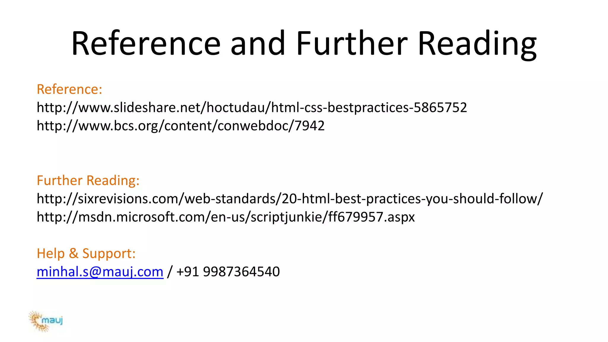 Reference and Further Reading
Reference:
http://www.slideshare.net/hoctudau/html-css-bestpractices-5865752
http://www.bcs.org/content/conwebdoc/7942
Further Reading:
http://sixrevisions.com/web-standards/20-html-best-practices-you-should-follow/
http://msdn.microsoft.com/en-us/scriptjunkie/ff679957.aspx
Help & Support:
minhal.s@mauj.com / +91 9987364540
 