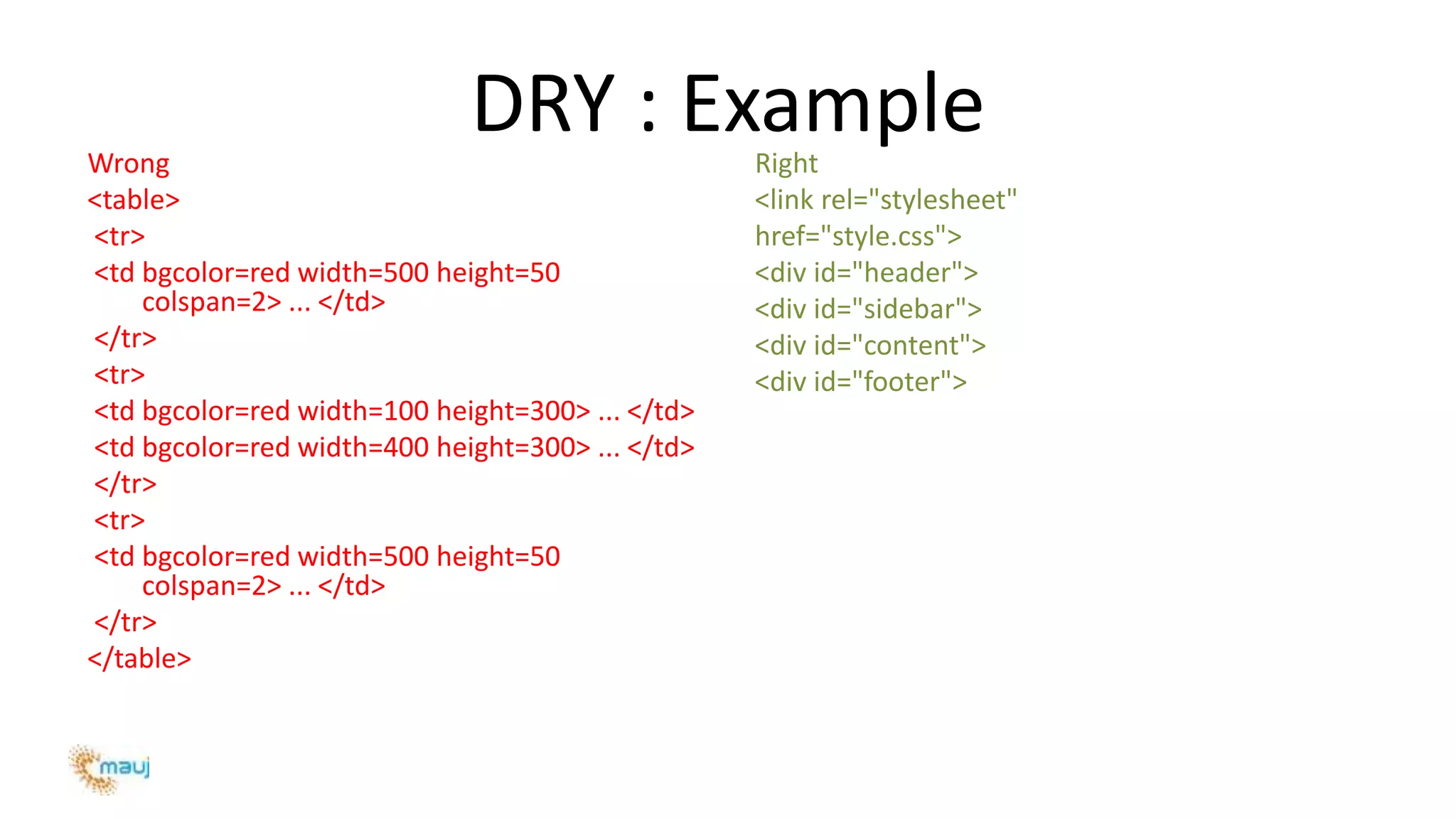 DRY : ExampleWrong
<table>
<tr>
<td bgcolor=red width=500 height=50
colspan=2> ... </td>
</tr>
<tr>
<td bgcolor=red width=100 height=300> ... </td>
<td bgcolor=red width=400 height=300> ... </td>
</tr>
<tr>
<td bgcolor=red width=500 height=50
colspan=2> ... </td>
</tr>
</table>
Right
<link rel="stylesheet"
href="style.css">
<div id="header">
<div id="sidebar">
<div id="content">
<div id="footer">
 
