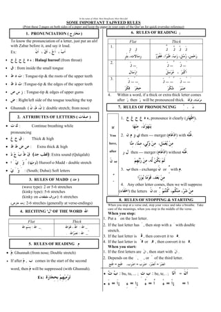 In the name of Allah, Most Beneficent, Most Merciful
SOME IMPORTANT TAJWEED RULES
(Print these 2 pages on both sides of a paper and keep the paper in your copy of the Qur’an for quick everyday reference)
1. PRONUNCIATION ( )
To know the pronunciation of a letter, just put an alif
with Zabar before it, and say it loud.
Ex:
• : Halaqi huroof (from throat)
• : from inside the small tongue
• : Tongue-tip & the roots of the upper teeth
• :Tongue-tip & the edges of the upper teeth
• : Tongue-tip & edges of upper gums
• : Right/left side of the tougue touching the top
• Ghunnah ( ): double stretch; from nose)
2. ATTRIBUTES OF LETTERS ( )
• : Continue breathing while
pronouncing
• : Thick & high
• : Extra thick & high
• ( ): Extra sound (Qalqalah)
• ( ) Huroof-e-Madd - double stretch
• : (South; Dubai) Soft letters
3. RULES OF MADD ( )
(wave type): 2 or 5-6 stretches
(kinky type): 5-6 stretches
(kinky on ): 6 stretches
)( : 2-6 streches (generally at verse-endings)
4. RECITING ' ' OF THE WORD
Flat Thick
_: _:
_:.
5. RULES OF READING
• : Ghunnah (from nose; Double stretch)
• If after , comes in the start of the second
word, then will be suppressed (with Ghunnah).
Ex:
6. RULES OF READING
Flat Thick
1.
2. _ __
3. __ ____
4. Within a word, if a thick or extra thick letter comes
after then will be pronounced thick.
7. RULES OF PRONOUNCING
If
You
have,
after
or
1. , pronounce it clearly ( ).
2. then --- merger ( ) with .
then --- merger ( ) without .
3. then - exchange or with .
4. Any other letter comes, then we will suppress
( ) the letters or .
8. RULES OF STOPPING & STARTING
When you stop at a verse end, stop your voice and take a breathe. Take
care of the meanings, when you stop in the middle of the verse.
When you stop:
1. Put a on the last letter.
2. If the last letter has , then stop with a with double
stretch.
3. If the last letter is , then convert it to .
4. If the last letter is or , then convert it to .
When you start:
1. If the first letters are , then start with .
2. Depends on the , , or of the third letter.
===
• : bu, tu, ... ; : be, te, . ; =
• = ; = ; = = ; =
 