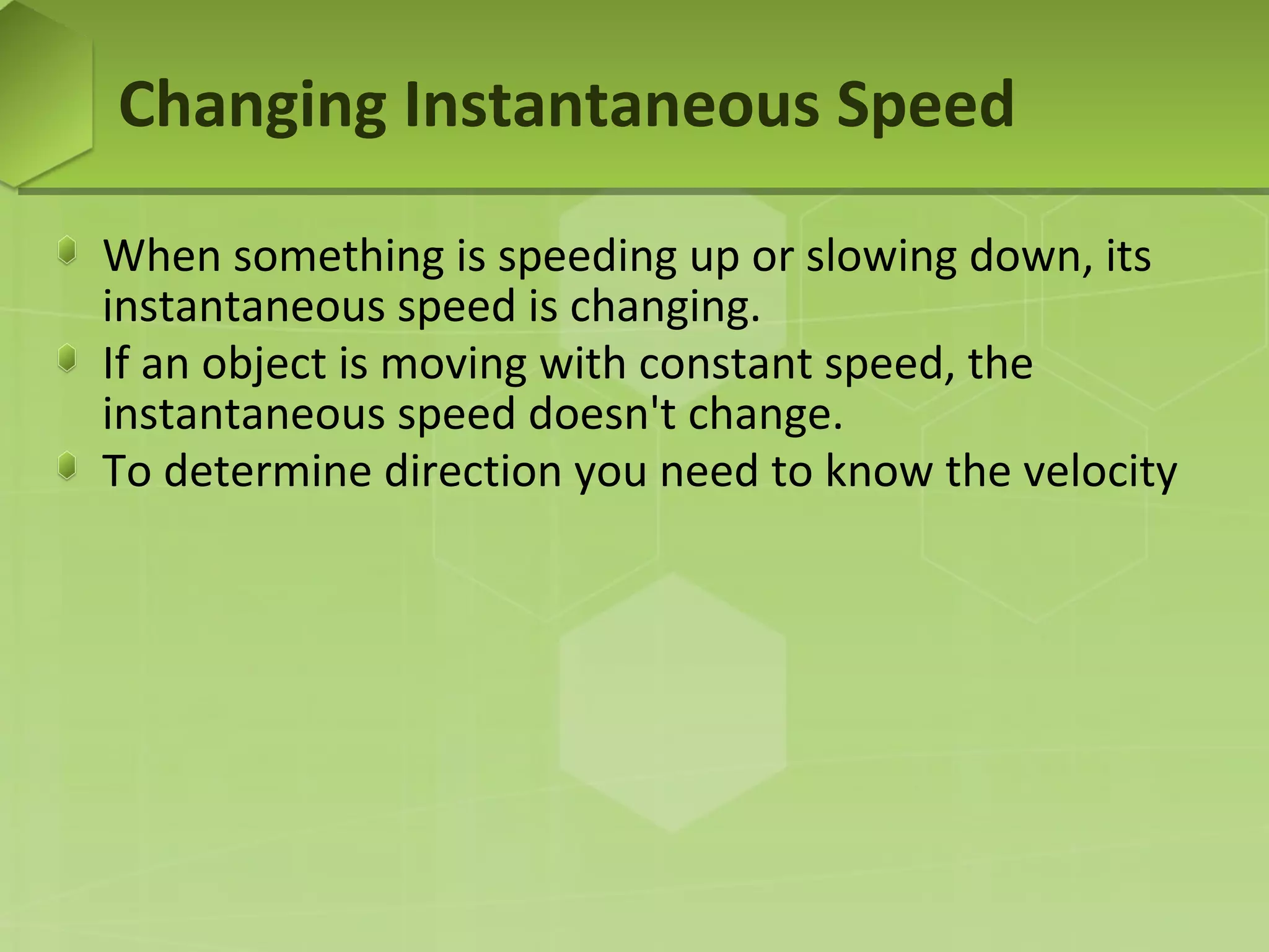 Changing Instantaneous Speed
When something is speeding up or slowing down, its
instantaneous speed is changing.
If an object is moving with constant speed, the
instantaneous speed doesn't change.
To determine direction you need to know the velocity

 
