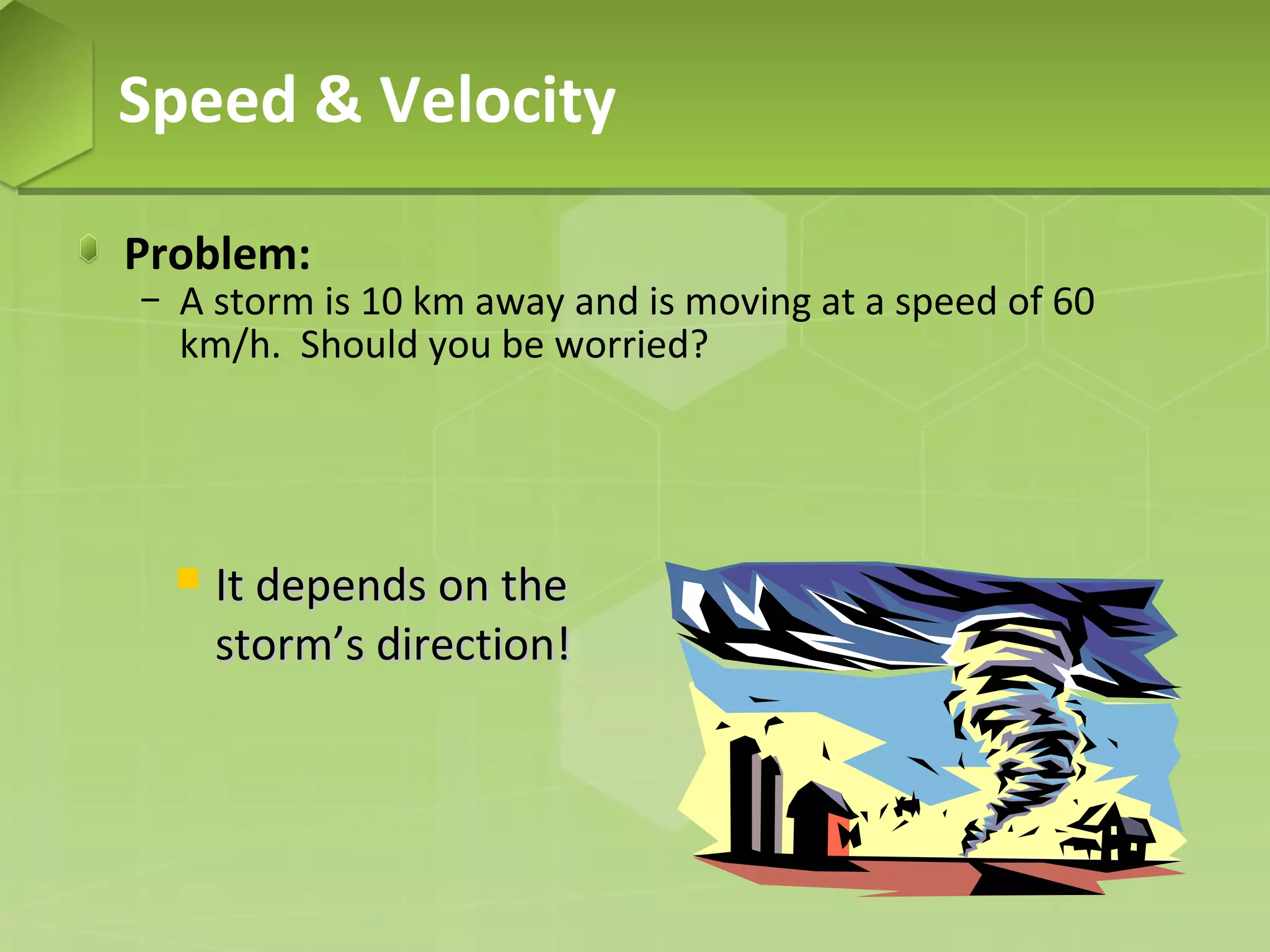 Speed & Velocity
Problem:

− A storm is 10 km away and is moving at a speed of 60
km/h. Should you be worried?



It depends on the
storm’s direction!

 