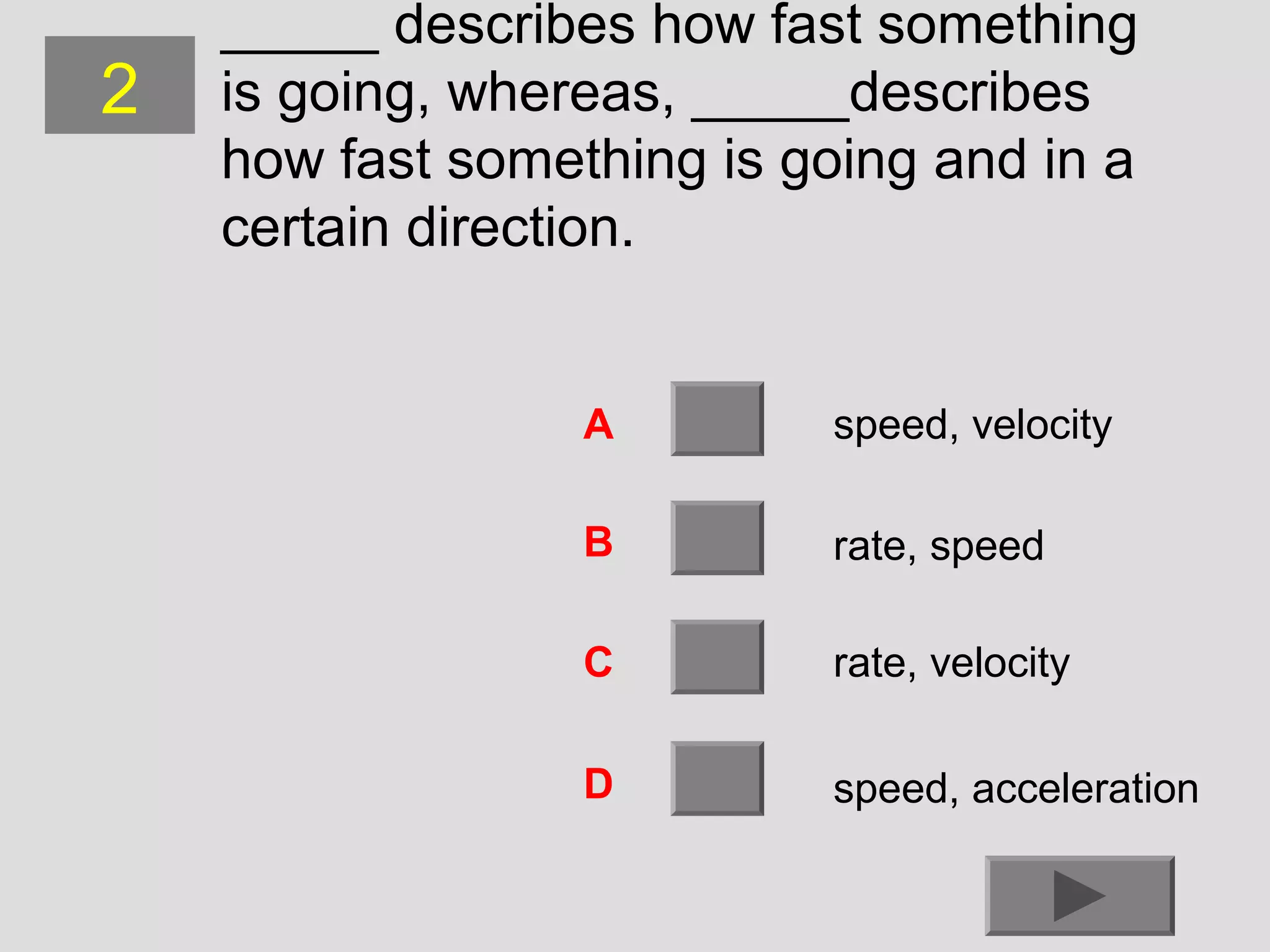 2

_____ describes how fast something
is going, whereas, _____describes
how fast something is going and in a
certain direction.

A

speed, velocity

B

rate, speed

C

rate, velocity

D

speed, acceleration

 
