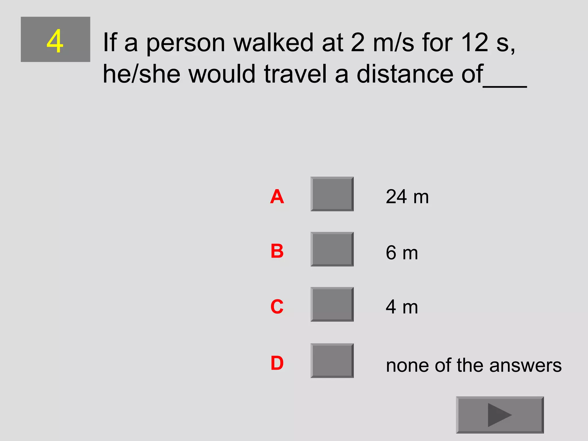 4

If a person walked at 2 m/s for 12 s,
he/she would travel a distance of___

A

24 m

B

6m

C

4m

D

none of the answers

 