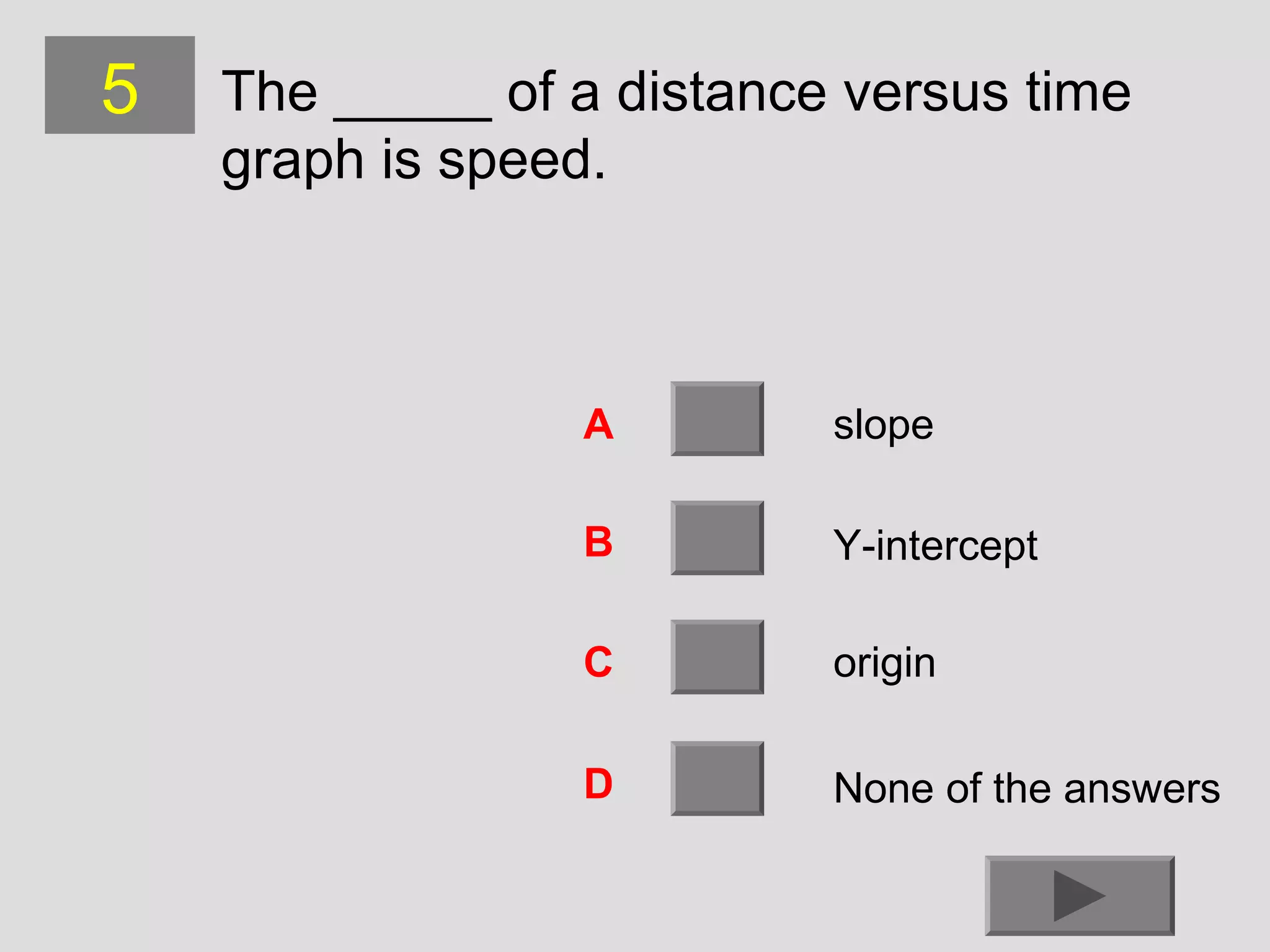 5

The _____ of a distance versus time
graph is speed.

A

slope

B

Y-intercept

C

origin

D

None of the answers

 