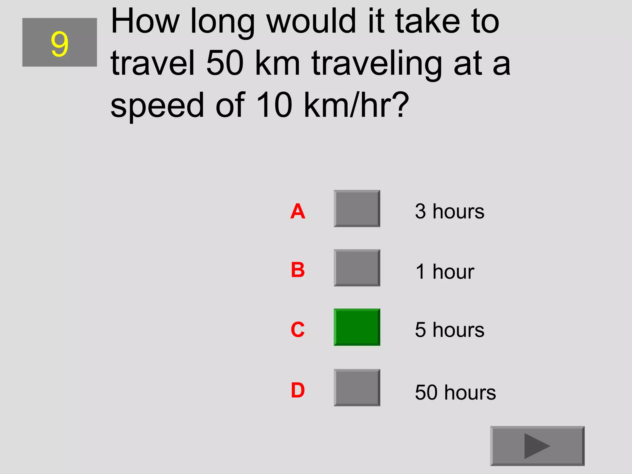 9

How long would it take to
travel 50 km traveling at a
speed of 10 km/hr?
A

3 hours

B

1 hour

C

5 hours

D

50 hours

 