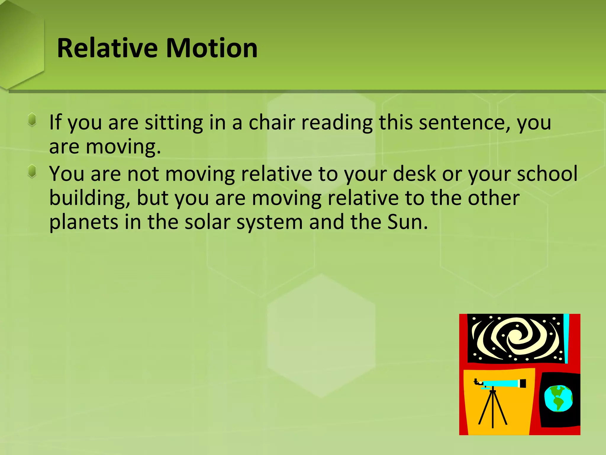 Relative Motion
If you are sitting in a chair reading this sentence, you
are moving.
You are not moving relative to your desk or your school
building, but you are moving relative to the other
planets in the solar system and the Sun.

 