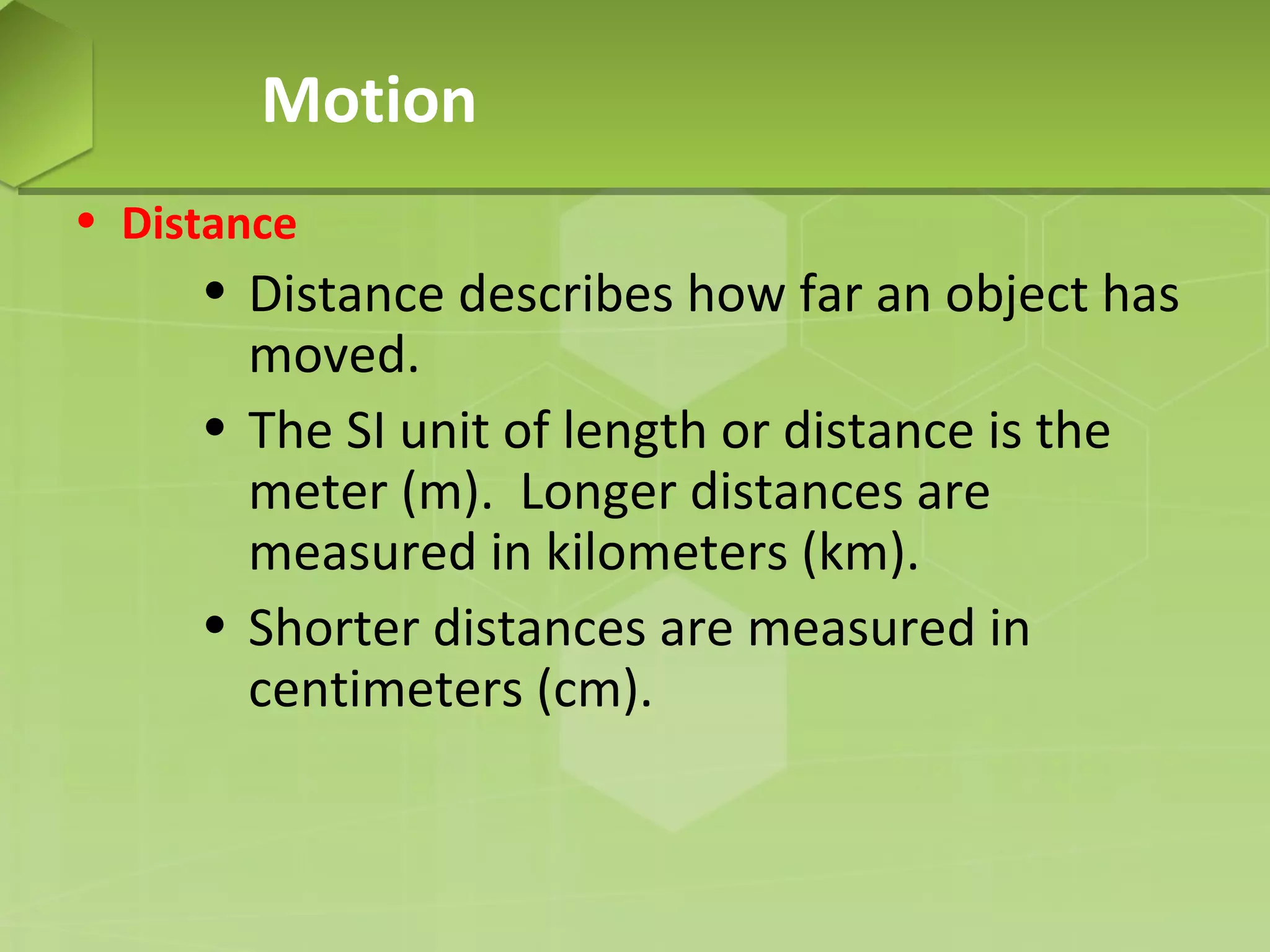 Motion
• Distance

• Distance describes how far an object has
moved.
• The SI unit of length or distance is the
meter (m). Longer distances are
measured in kilometers (km).
• Shorter distances are measured in
centimeters (cm).

 