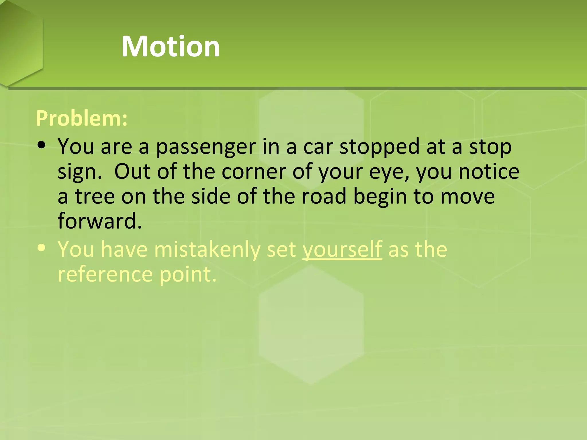Motion
Problem:
• You are a passenger in a car stopped at a stop
sign. Out of the corner of your eye, you notice
a tree on the side of the road begin to move
forward.
• You have mistakenly set yourself as the
reference point.

 