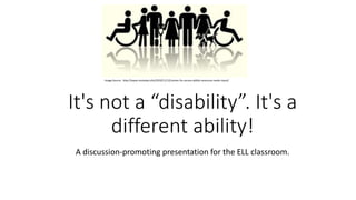 It's not a “disability”. It's a
different ability!
A discussion-promoting presentation for the ELL classroom.
Image Source: http://www.niutoday.info/2010/11/12/center-for-access-ability-resources-seeks-input/
 