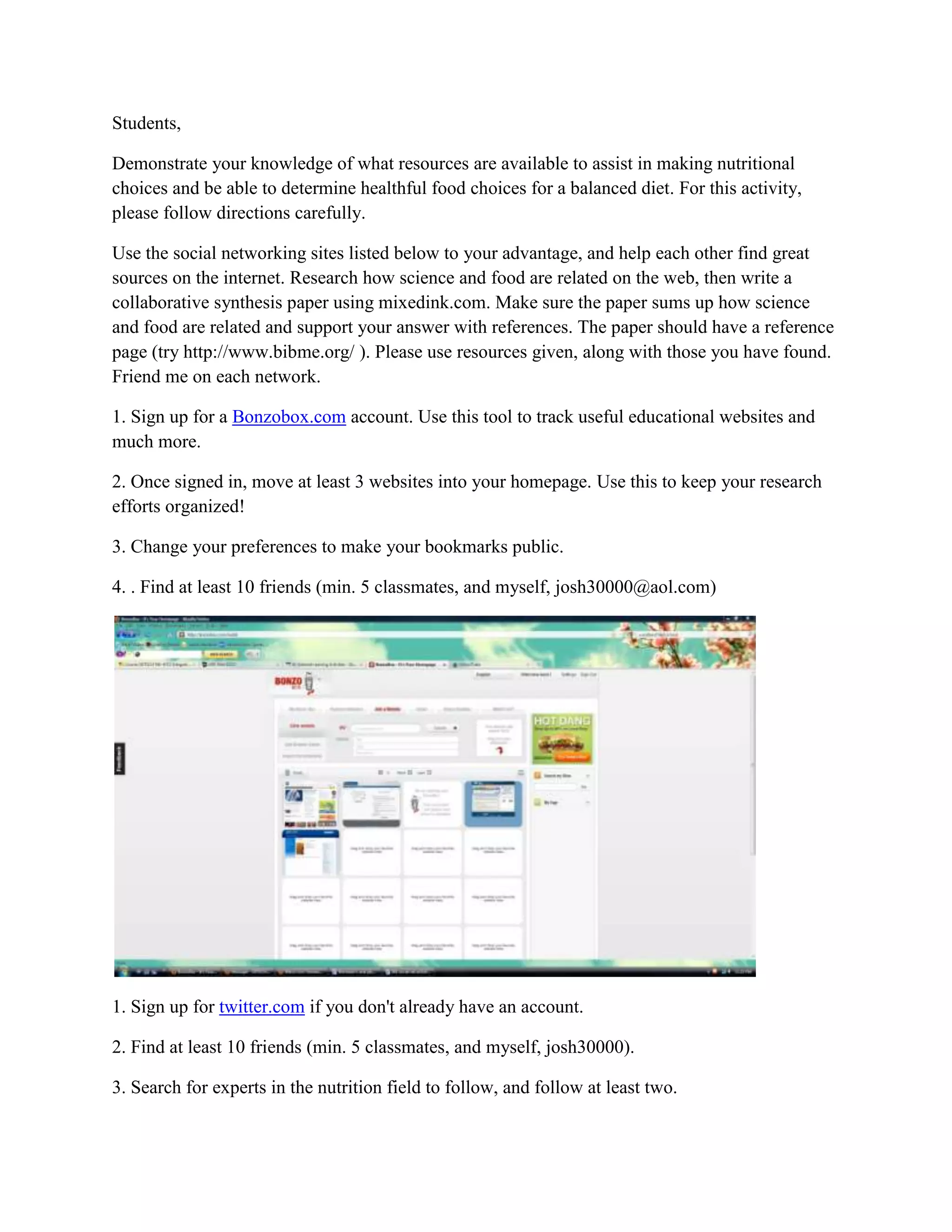 Students, <br />Demonstrate your knowledge of what resources are available to assist in making nutritional choices and be able to determine healthful food choices for a balanced diet. For this activity, please follow directions carefully. <br />Use the social networking sites listed below to your advantage, and help each other find great sources on the internet. Research how science and food are related on the web, then write a collaborative synthesis paper using mixedink.com. Make sure the paper sums up how science and food are related and support your answer with references. The paper should have a reference page (try http://www.bibme.org/ ). Please use resources given, along with those you have found. Friend me on each network. <br />1. Sign up for a Bonzobox.com account. Use this tool to track useful educational websites and much more. <br />2. Once signed in, move at least 3 websites into your homepage. Use this to keep your research efforts organized! <br />3. Change your preferences to make your bookmarks public. <br />4. . Find at least 10 friends (min. 5 classmates, and myself, josh30000@aol.com)<br />1. Sign up for twitter.com if you don't already have an account. <br />2. Find at least 10 friends (min. 5 classmates, and myself, josh30000). <br />3. Search for experts in the nutrition field to follow, and follow at least two. <br />4. Share helpful resources by tweeting as you find them. <br />1. Sign up for a mixedink.com account. <br />2. Use the following link to join the class group: class group<br />3. Read the directions for the collaborative writing project and get started. <br />