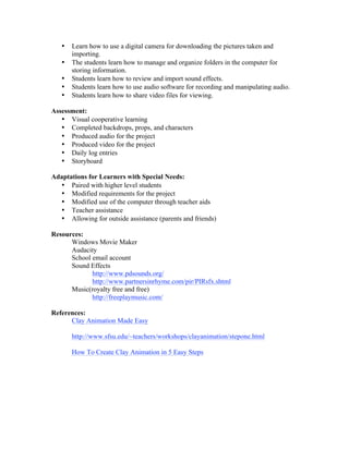 •   Learn how to use a digital camera for downloading the pictures taken and
       importing.
   •   The students learn how to manage and organize folders in the computer for
       storing information.
   •   Students learn how to review and import sound effects.
   •   Students learn how to use audio software for recording and manipulating audio.
   •   Students learn how to share video files for viewing.

Assessment:
   • Visual cooperative learning
   • Completed backdrops, props, and characters
   • Produced audio for the project
   • Produced video for the project
   • Daily log entries
   • Storyboard

Adaptations for Learners with Special Needs:
  • Paired with higher level students
  • Modified requirements for the project
  • Modified use of the computer through teacher aids
  • Teacher assistance
  • Allowing for outside assistance (parents and friends)

Resources:
      Windows Movie Maker
      Audacity
      School email account
      Sound Effects
             http://www.pdsounds.org/
             http://www.partnersinrhyme.com/pir/PIRsfx.shtml
      Music(royalty free and free)
             http://freeplaymusic.com/

References:
      Clay Animation Made Easy

       http://www.sfsu.edu/~teachers/workshops/clayanimation/stepone.html

       How To Create Clay Animation in 5 Easy Steps
 