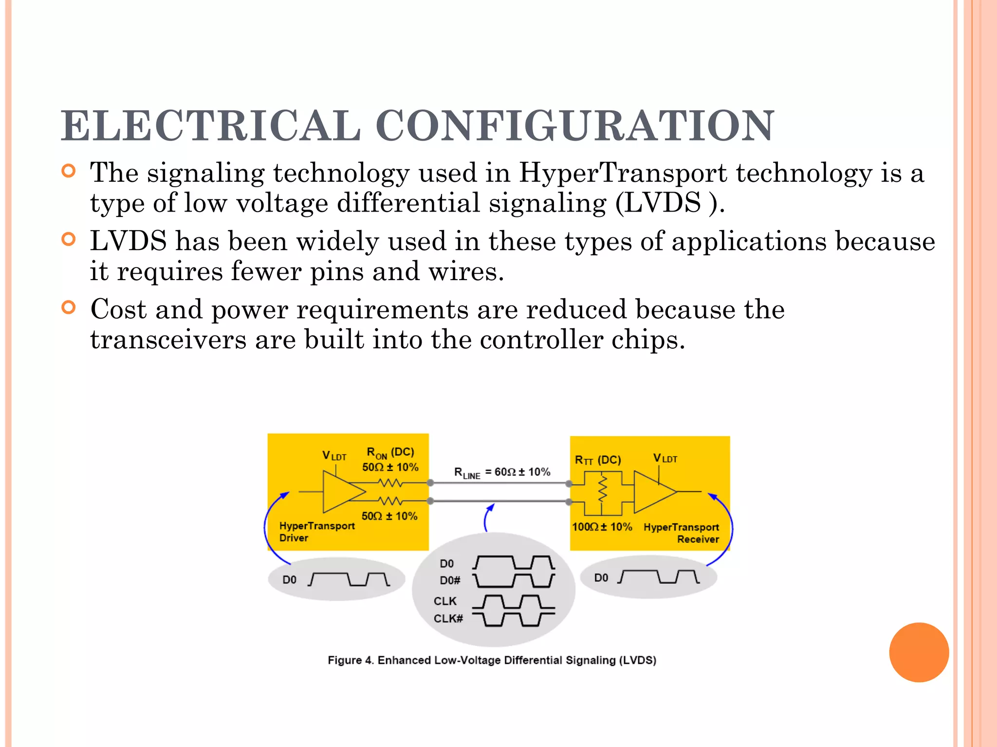 ELECTRICAL CONFIGURATION The signaling technology used in HyperTransport technology is a type of low voltage differential signaling (LVDS ).  LVDS has been widely used in these types of applications because it requires fewer pins and wires.  Cost and power requirements are reduced because the transceivers are built into the controller chips.  