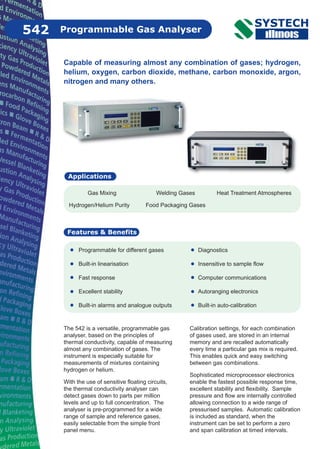 Capable of measuring almost any combination of gases; hydrogen,
helium, oxygen, carbon dioxide, methane, carbon monoxide, argon,
nitrogen and many others.
Diagnostics
Insensitive to sample flow
Computer communications
Autoranging electronics
Built-in auto-calibration
Programmable Gas Analyser
Features & Benefits
542
Programmable for different gases
Built-in linearisation
Fast response
Excellent stability
Built-in alarms and analogue outputs
Applications
Gas Mixing Welding Gases Heat Treatment Atmospheres
Hydrogen/Helium Purity Food Packaging Gases
The 542 is a versatile, programmable gas
analyser, based on the principles of
thermal conductivity, capable of measuring
almost any combination of gases. The
instrument is especially suitable for
measurements of mixtures containing
hydrogen or helium.
With the use of sensitive floating circuits,
the thermal conductivity analyser can
detect gases down to parts per million
levels and up to full concentration. The
analyser is pre-programmed for a wide
range of sample and reference gases,
easily selectable from the simple front
panel menu.
Calibration settings, for each combination
of gases used, are stored in an internal
memory and are recalled automatically
every time a particular gas mix is required.
This enables quick and easy switching
between gas combinations.
Sophisticated microprocessor electronics
enable the fastest possible response time,
excellent stability and flexibility. Sample
pressure and flow are internally controlled
allowing connection to a wide range of
pressurised samples. Automatic calibration
is included as standard, when the
instrument can be set to perform a zero
and span calibration at timed intervals.
 