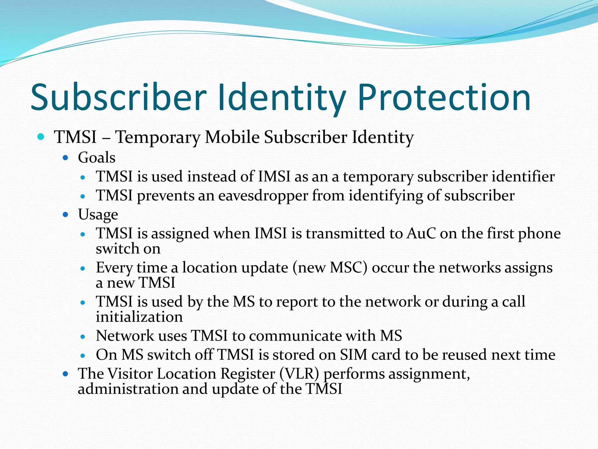 Subscriber Identity Protection
 TMSI – Temporary Mobile Subscriber Identity
 Goals
 TMSI is used instead of IMSI as an a temporary subscriber identifier
 TMSI prevents an eavesdropper from identifying of subscriber
 Usage
 TMSI is assigned when IMSI is transmitted to AuC on the first phone
switch on
 Every time a location update (new MSC) occur the networks assigns
a new TMSI
 TMSI is used by the MS to report to the network or during a call
initialization
 Network uses TMSI to communicate with MS
 On MS switch off TMSI is stored on SIM card to be reused next time
 The Visitor Location Register (VLR) performs assignment,
administration and update of the TMSI
 