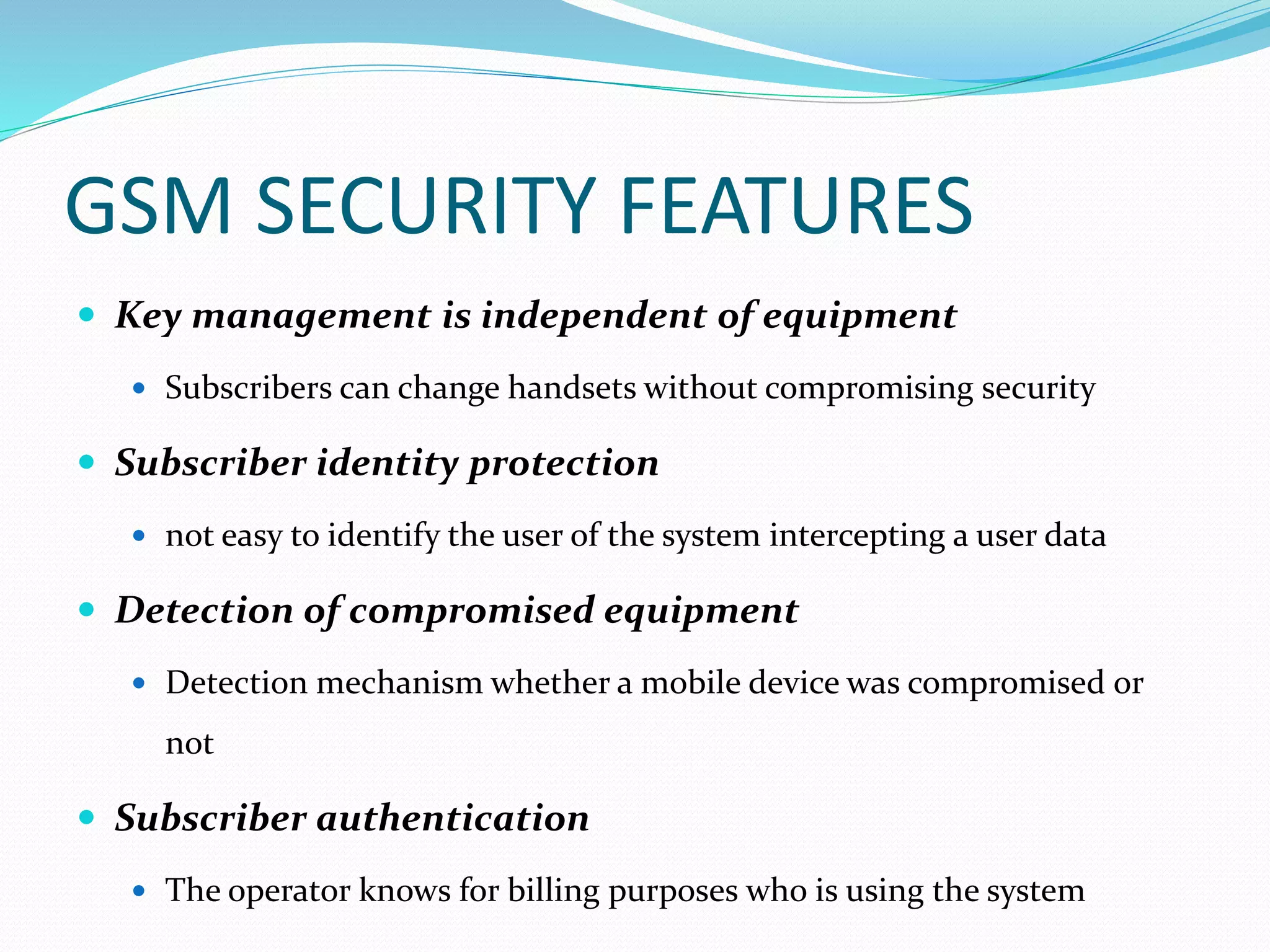 GSM SECURITY FEATURES
 Key management is independent of equipment
 Subscribers can change handsets without compromising security
 Subscriber identity protection
 not easy to identify the user of the system intercepting a user data
 Detection of compromised equipment
 Detection mechanism whether a mobile device was compromised or
not
 Subscriber authentication
 The operator knows for billing purposes who is using the system
 