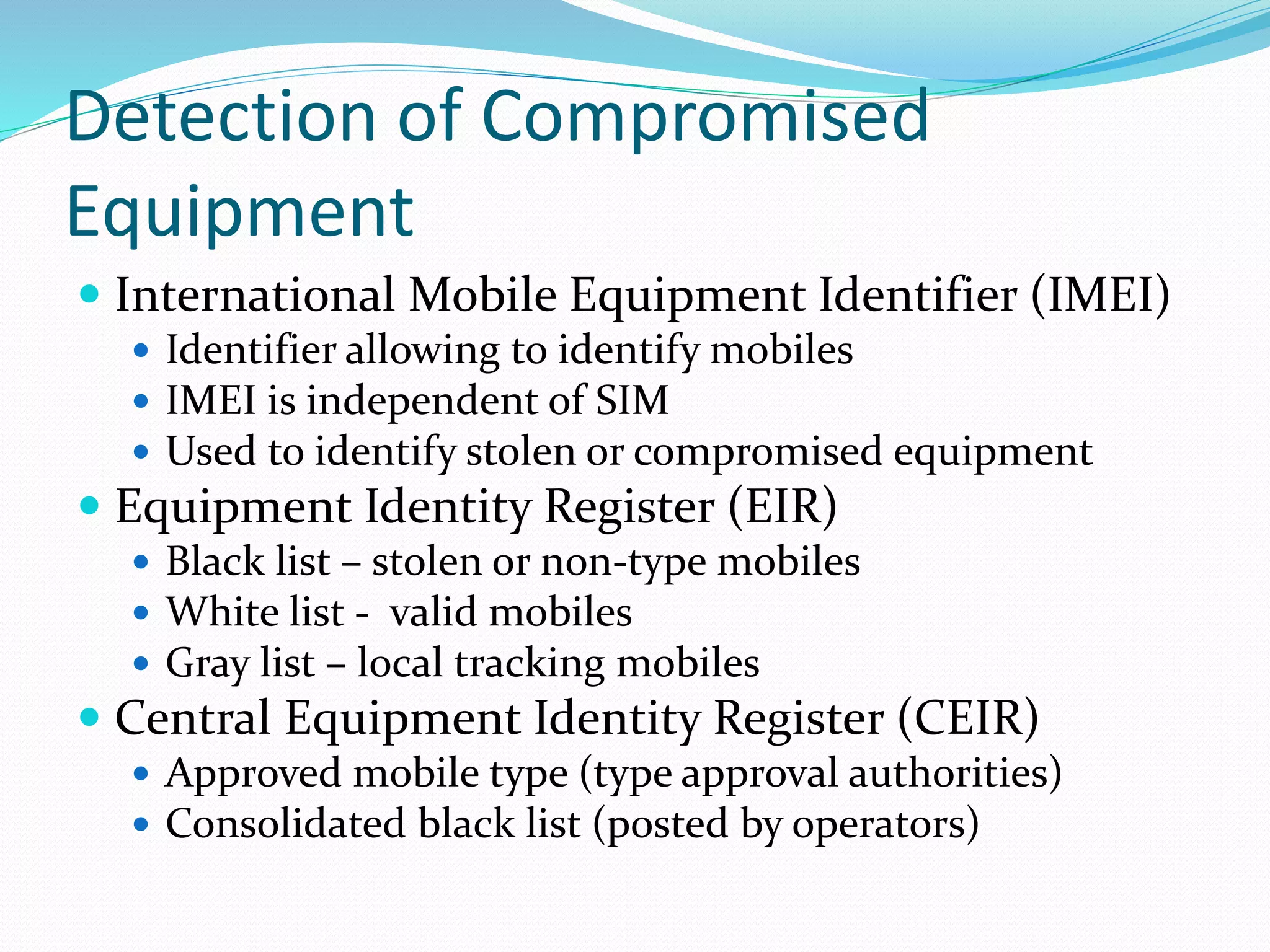Detection of Compromised
Equipment
 International Mobile Equipment Identifier (IMEI)
 Identifier allowing to identify mobiles
 IMEI is independent of SIM
 Used to identify stolen or compromised equipment
 Equipment Identity Register (EIR)
 Black list – stolen or non-type mobiles
 White list - valid mobiles
 Gray list – local tracking mobiles
 Central Equipment Identity Register (CEIR)
 Approved mobile type (type approval authorities)
 Consolidated black list (posted by operators)
 