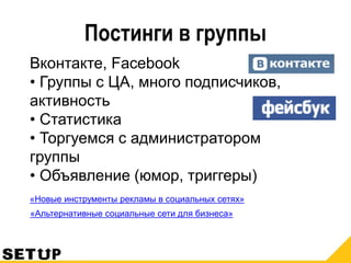 Постинги в группы
Вконтакте, Facebook
• Группы с ЦА, много подписчиков,
активность
• Статистика
• Торгуемся с администратором
группы
• Объявление (юмор, триггеры)
«Новые инструменты рекламы в социальных сетях»
«Альтернативные социальные сети для бизнеса»
 