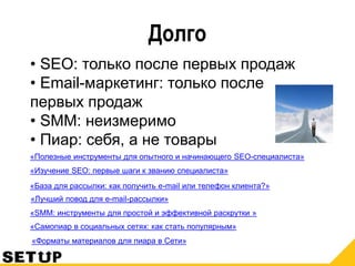 Долго
• SEO: только после первых продаж
• Email-маркетинг: только после
первых продаж
• SMM: неизмеримо
• Пиар: себя, а не товары
«SMM: инструменты для простой и эффективной раскрутки »
«База для рассылки: как получить e-mail или телефон клиента?»
«Изучение SEO: первые шаги к званию специалиста»
«Лучший повод для e-mail-рассылки»
«Полезные инструменты для опытного и начинающего SEO-специалиста»
«Самопиар в социальных сетях: как стать популярным»
«Форматы материалов для пиара в Сети»
 