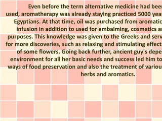 Even before the term alternative medicine had been
used, aromatherapy was already staying practiced 5000 year
    Egyptians. At that time, oil was purchased from aromatic
     infusion in addition to used for embalming, cosmetics an
 purposes. This knowledge was given to the Greeks and serv
for more discoveries, such as relaxing and stimulating effects
     of some flowers. Going back further, ancient guy's depen
  environment for all her basic needs and success led him to
 ways of food preservation and also the treatment of various
                               herbs and aromatics.
 