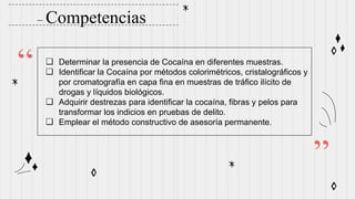 – Competencias
“
”
❏ Determinar la presencia de Cocaína en diferentes muestras.
❏ Identificar la Cocaína por métodos colorimétricos, cristalográficos y
por cromatografía en capa fina en muestras de tráfico ilícito de
drogas y líquidos biológicos.
❏ Adquirir destrezas para identificar la cocaína, fibras y pelos para
transformar los indicios en pruebas de delito.
❏ Emplear el método constructivo de asesoría permanente.
 