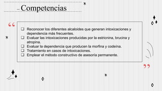– Competencias
“
”
❏ Reconocer los diferentes alcaloides que generan intoxicaciones y
dependencia más frecuentes.
❏ Evaluar las intoxicaciones producidas por la estricnina, brucina y
atropina.
❏ Evaluar la dependencia que producen la morfina y codeína.
❏ Tratamiento en casos de intoxicaciones.
❏ Emplear el método constructivo de asesoría permanente.
 