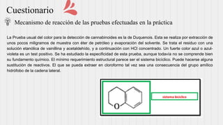 Cuestionario
Mecanismo de reacción de las pruebas efectuadas en la práctica
La Prueba usual del color para la detección de cannabinoides es la de Duquenois. Esta se realiza por extracción de
unos pocos miligramos de muestra con éter de petróleo y evaporación del solvente. Se trata el residuo con una
solución etanólica de vainillina y acetaldehído, y a continuación con HCl concentrado. Un fuerte color azul o azul-
violeta es un test positivo. Se ha estudiado la especificidad de esta prueba, aunque todavía no se comprende bien
su fundamento químico. El mínimo requerimiento estructural parece ser el sistema bicíclico. Puede hacerse alguna
sustitución de reactivos. El que se pueda extraer en cloroformo tal vez sea una consecuencia del grupo amílico
hidrófobo de la cadena lateral.
 