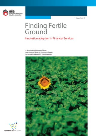 Finding Fertile
Ground
1 Nov 2012
Innovation adoption in Financial Services
A white-paper prepared for the
AIIA Financial Services Innovation Group
by Patrick Crooks and Dr Khimji Vaghjiani
 