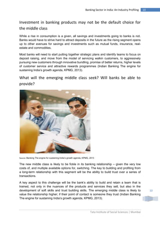 Tata Institute of Social Sciences | Mumbai
10Banking Sector in India: An Industry Profiling
10
Investment in banking products may not be the default choice for
the middle class
While a rise in consumption is a given, all savings and investments going to banks is not.
Banks would have to strive hard to attract deposits in the future as the rising segment opens
up to other avenues for savings and investments such as mutual funds, insurance, real-
estate and commodities.
Most banks will need to start putting together strategic plans and identify teams to focus on
deposit raising, and move from the model of servicing walkin customers, to aggressively
pursuing new customers through innovative bundling, promise of better returns, higher levels
of customer service and attractive rewards programmes (Indian Banking The engine for
sustaining India’s growth agenda, KPMG, 2013).
What will the emerging middle class seek? Will banks be able to
provide?
Source: Banking The engine for sustaining India’s growth agenda, KPMG, 2013
The new middle class is likely to be fickle in its banking relationship – given the very low
costs of, and multiple available options for, switching. The key to building and profiting from
a long-term relationship with this segment will be the ability to build trust over a series of
transactions.
A key aspect to this challenge will be the bank’s ability to build and retain a team that is
trained, not only in the nuances of the products and services they sell, but also in the
development of soft skills and trust building skills. The emerging middle class is likely to
value the relationship higher; if their point of contact is someone they trust (Indian Banking
The engine for sustaining India’s growth agenda, KPMG, 2013).
 