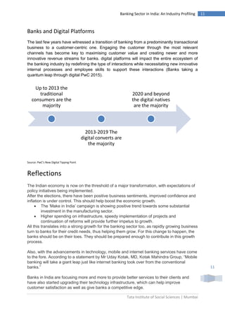 Tata Institute of Social Sciences | Mumbai
11Banking Sector in India: An Industry Profiling
11
Banks and Digital Platforms
The last few years have witnessed a transition of banking from a predominantly transactional
business to a customer-centric one. Engaging the customer through the most relevant
channels has become key to maximising customer value and creating newer and more
innovative revenue streams for banks. digital platforms will impact the entire ecosystem of
the banking industry by redefining the type of interactions while necessitating new innovative
internal processes and employee skills to support these interactions (Banks taking a
quantum leap through digital PwC 2015).
Source: PwC’s New Digital Tipping Point
Reflections
The Indian economy is now on the threshold of a major transformation, with expectations of
policy initiatives being implemented.
After the elections, there have been positive business sentiments, improved confidence and
inflation is under control. This should help boost the economic growth.
 The ‘Make in India’ campaign is showing positive trend towards some substantial
investment in the manufacturing sector.
 Higher spending on infrastructure, speedy implementation of projects and
continuation of reforms will provide further impetus to growth.
All this translates into a strong growth for the banking sector too, as rapidly growing business
turn to banks for their credit needs, thus helping them grow. For this change to happen, the
banks should be on their toes. They should be prepared enough to contribute in this growth
process.
Also, with the advancements in technology, mobile and internet banking services have come
to the fore. According to a statement by Mr Uday Kotak, MD, Kotak Mahindra Group, “Mobile
banking will take a giant leap just like internet banking took over from the conventional
banks.”
Banks in India are focusing more and more to provide better services to their clients and
have also started upgrading their technology infrastructure, which can help improve
customer satisfaction as well as give banks a competitive edge.
Up to 2013 the
traditional
consumers are the
majority
2013-2019 The
digital converts are
the majority
2020 and beyond
the digital natives
are the majority
 