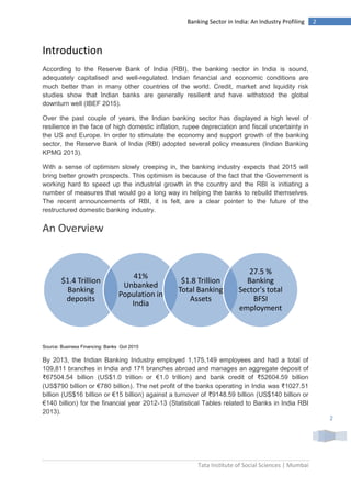 Tata Institute of Social Sciences | Mumbai
2Banking Sector in India: An Industry Profiling
2
Introduction
According to the Reserve Bank of India (RBI), the banking sector in India is sound,
adequately capitalised and well-regulated. Indian financial and economic conditions are
much better than in many other countries of the world. Credit, market and liquidity risk
studies show that Indian banks are generally resilient and have withstood the global
downturn well (IBEF 2015).
Over the past couple of years, the Indian banking sector has displayed a high level of
resilience in the face of high domestic inflation, rupee depreciation and fiscal uncertainty in
the US and Europe. In order to stimulate the economy and support growth of the banking
sector, the Reserve Bank of India (RBI) adopted several policy measures (Indian Banking
KPMG 2013).
With a sense of optimism slowly creeping in, the banking industry expects that 2015 will
bring better growth prospects. This optimism is because of the fact that the Government is
working hard to speed up the industrial growth in the country and the RBI is initiating a
number of measures that would go a long way in helping the banks to rebuild themselves.
The recent announcements of RBI, it is felt, are a clear pointer to the future of the
restructured domestic banking industry.
An Overview
Source: Business Financing: Banks GoI 2015
By 2013, the Indian Banking Industry employed 1,175,149 employees and had a total of
109,811 branches in India and 171 branches abroad and manages an aggregate deposit of
₹67504.54 billion (US$1.0 trillion or €1.0 trillion) and bank credit of ₹52604.59 billion
(US$790 billion or €780 billion). The net profit of the banks operating in India was ₹1027.51
billion (US$16 billion or €15 billion) against a turnover of ₹9148.59 billion (US$140 billion or
€140 billion) for the financial year 2012-13 (Statistical Tables related to Banks in India RBI
2013).
$1.4 Trillion
Banking
deposits
41%
Unbanked
Population in
India
$1.8 Trillion
Total Banking
Assets
27.5 %
Banking
Sector's total
BFSI
employment
 