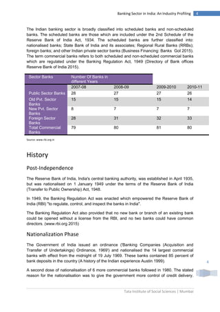 Tata Institute of Social Sciences | Mumbai
4Banking Sector in India: An Industry Profiling
4
The Indian banking sector is broadly classified into scheduled banks and non-scheduled
banks. The scheduled banks are those which are included under the 2nd Schedule of the
Reserve Bank of India Act, 1934. The scheduled banks are further classified into:
nationalised banks; State Bank of India and its associates; Regional Rural Banks (RRBs);
foreign banks; and other Indian private sector banks (Business Financing: Banks GoI 2015).
The term commercial banks refers to both scheduled and non-scheduled commercial banks
which are regulated under the Banking Regulation Act, 1949 (Directory of Bank offices
Reserve Bank of India 2015).
Sector Banks Number Of Banks in
different Years
2007-08 2008-09 2009-2010 2010-11
Public Sector Banks 28 27 27 26
Old Pvt. Sector
Banks
15 15 15 14
New Pvt. Sector
Banks
8 7 7 7
Foreign Sector
Banks
28 31 32 33
Total Commercial
Banks
79 80 81 80
Source: www.rbi.org.in
History
Post-Independence
The Reserve Bank of India, India's central banking authority, was established in April 1935,
but was nationalised on 1 January 1949 under the terms of the Reserve Bank of India
(Transfer to Public Ownership) Act, 1948.
In 1949, the Banking Regulation Act was enacted which empowered the Reserve Bank of
India (RBI) "to regulate, control, and inspect the banks in India".
The Banking Regulation Act also provided that no new bank or branch of an existing bank
could be opened without a license from the RBI, and no two banks could have common
directors. (www.rbi.org 2015)
Nationalization Phase
The Government of India issued an ordinance ('Banking Companies (Acquisition and
Transfer of Undertakings) Ordinance, 1969') and nationalised the 14 largest commercial
banks with effect from the midnight of 19 July 1969. These banks contained 85 percent of
bank deposits in the country (A history of the Indian experience Austin 1999).
A second dose of nationalisation of 6 more commercial banks followed in 1980. The stated
reason for the nationalisation was to give the government more control of credit delivery.
 
