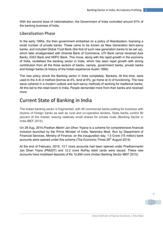 Tata Institute of Social Sciences | Mumbai
5Banking Sector in India: An Industry Profiling
5
With the second dose of nationalisation, the Government of India controlled around 91% of
the banking business of India.
Liberalization Phase
In the early 1990s, the then government embarked on a policy of liberalization, licensing a
small number of private banks. These came to be known as New Generation tech-savvy
banks, and included Global Trust Bank (the first of such new generation banks to be set up),
which later amalgamated with Oriental Bank of Commerce, UTI Bank (since renamed Axis
Bank), ICICI Bank and HDFC Bank. This move, along with the rapid growth in the economy
of India, revitalised the banking sector in India, which has seen rapid growth with strong
contribution from all the three sectors of banks, namely, government banks, private banks
and foreign banks (A history of the Indian experience Austin 1999).
The new policy shook the Banking sector in India completely. Bankers, till this time, were
used to the 4–6–4 method (borrow at 4%; lend at 6%; go home at 4) of functioning. The new
wave ushered in a modern outlook and tech-savvy methods of working for traditional banks.
All this led to the retail boom in India. People demanded more from their banks and received
more.
Current State of Banking in India
The Indian banking sector is fragmented, with 46 commercial banks jostling for business with
dozens of foreign banks as well as rural and co-operative lenders. State banks control 80
percent of the market, leaving relatively small shares for private rivals (Banking Sector in
India IBEF 2015).
On 28 Aug, 2014,Pradhan Mantri Jan Dhan Yojana is a scheme for comprehensive financial
inclusion launched by the Prime Minister of India, Narendra Modi. Run by Department of
Financial Services, Ministry of Finance, on the inauguration day, 1.5 Crore (15 million) bank
accounts were opened under this scheme (The Economic Times 28th
August 2014).
At the end of February, 2015, 13.7 crore accounts had been opened under Pradhanmantri
Jan Dhan Yojna (PMJDY) and 12.2 crore RuPay debit cards were issued. These new
accounts have mobilised deposits of Rs 12,694 crore (Indian Banking Sector IBEF 2015).
 