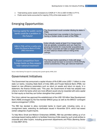 Tata Institute of Social Sciences | Mumbai
8Banking Sector in India: An Industry Profiling
8
 Total banking sector assets increased at a CAGR of 11.3% to USD1.8 trillion in FY13.
 Public sector banks accounted for majority (73%) of the total assets in FY13
Emerging Opportunities
Source: Indian Banking The engine for sustaining India’s growth agenda, KPMG, 2013
Government Initiatives
The Government has announced a capital infusion of Rs 6,990 crore (US$ 1.1 billion) in nine
state run banks, including State Bank of India (SBI) and Punjab National Bank (PNB), but
based on new efficiency parameters such as return on assets and return on equity. In a
statement, the finance ministry said, “This year, the Government of India has adopted new
criteria in which the banks which are more efficient would only be rewarded with extra capital
for their equity so that they can further strengthen their position."
The Union cabinet has approved the establishment of the US$ 100 billion New Development
Bank (NDB) envisaged by the five-member BRICS group as well as the BRICS “contingent
reserve arrangement” (CRA).
The RBI has decided to allow nominated banks to import gold, including coins, on a
consignment basis, extending its clarification issued in November 2014, which had eased
certain categories of gold imports.
To help Micro Small and Medium Enterprises (MSME), RBI has permitted setting up of an
exchange-based trading platform to facilitate financing of bills raised by such small entities to
corporate and other buyers, including government departments and PSUs (Banking Sector
in India IBEF 2015).
•The Government could consider diluting its stake in
PSBs
•The Government may consider in the future on
having a Golden share in each of the PSBs
Raising capital for public sector
banks could be a problem in
the future!
•India critically needs at least 3 to 4 large banks
that are globally competitive and can meet the
growing demands for cross-border acquisitions by
the Indian corporate and take on larger ticket risks
on their balance sheets without hitting limits
ceilings.
M&A in PSBs will be a reality only
when the Reserve Bank of India
(RBI) intervenes
•The foreign banks operating in India with large
networks would be keen to convert to WOS (Wholly
owned subsidiaries) if they get national treatment
Expect competition from
foreign banks as they acquire
‘near national treatment’
 