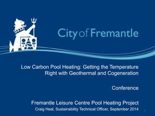 Low Carbon Pool Heating: Getting the Temperature
Right with Geothermal and Cogeneration
Conference
Fremantle Leisure Centre Pool Heating Project
Craig Heal, Sustainability Technical Officer, September 2014 1
 