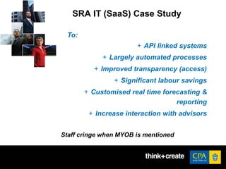 SRA IT (SaaS) Case Study
To:
+ API linked systems
+ Largely automated processes
+ Improved transparency (access)
+ Significant labour savings
+ Customised real time forecasting &
reporting
+ Increase interaction with advisors
Staff cringe when MYOB is mentioned
 
