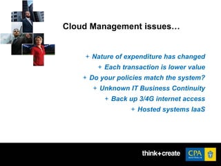 Cloud Management issues…
+ Nature of expenditure has changed
+ Each transaction is lower value
+ Do your policies match the system?
+ Unknown IT Business Continuity
+ Back up 3/4G internet access
+ Hosted systems IaaS
 