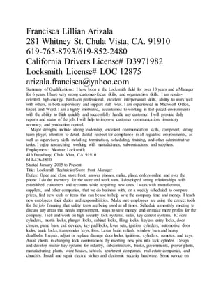 Francisca Lillian Arizala
281 Whitney St. Chula Vista, CA. 91910
619-765-8793/619-852-2480
California Drivers License# D3971982
Locksmith License# LOC 12875
arizala.francisca@yahoo.com
Summary of Qualifications: I have been in the Locksmith field for over 10 years and a Manager
for 6 years. I have very strong customer-focus skills, and organization skills. I am results-
oriented, high-energy, hands-on professional, excellent interpersonal skills, ability to work well
with others, in both supervisory and support staff roles. I am experienced in Microsoft Office,
Excel, and Word. I am a highly motivated, accustomed to working in fast-paced environments
with the ability to think quickly and successfully handle any customer. I will provide daily
reports and status of the job. I will help to improve customer communication, inventory
accuracy, and production control.
Major strengths include strong leadership, excellent communication skills, competent, strong
team player, attention to detail, dutiful respect for compliance in all regulated environments, as
well as supervisory skills including termination, scheduling, training, and other administrative
tasks. I enjoy researching, working with manufactures, subcontractors, and suppliers.
Employment: Alcatraz Locksmith
416 Broadway, Chula Vista, CA. 91910
619-426-1800
Started January 2005 to Present
Title: Locksmith Technician/Store front Manager
Duties: Open and close store front, answer phones, make, place, orders online and over the
phone. I do the inventory for the store and work vans. I developed strong relationships with
established customers and accounts while acquiring new ones. I work with manufactures,
suppliers, and other companies, that we do business with, on a weekly scheduled to compare
prices, find new tools or items that can be use to help save the company time and money. I teach
new employees their duties and responsibilities. Make sure employees are using the correct tools
for the job. Ensuring that safety tools are being used at all times. Schedule a monthly meeting to
discuss any areas that needs improvement, ways to save money, and or make more profits for the
company. I sell and work on high security lock systems, safes, key control systems, IC core
cylinders, mortis locks, plunger locks, cabinet locks, filing locks, keyless entry locks, door
closers, panic bars, exit devices, key pad locks, lever sets, ignition cylinders, automotive door
locks, trunk locks, transponder keys, fobs, Lexus brain reflash, window bars and heavy
deadbolts. I repair, adjust or replace damage door locks, ignitions, cylinders, remotes, and keys.
Assist clients in changing lock combinations by inserting new pins into lock cylinder. Design
and develop master key systems for industry, subcontractors, banks, governments, power plants,
manufacturing plants, ware houses, schools, apartment companies, real estate companies, and
church’s. Install and repair electric strikes and electronic security hardware. Some service on
 
