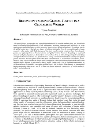 International Journal of Humanities, Art and Social Studies (IJHAS), Vol. 5, No.4, November 2020
13
RECONCEPTUALISING GLOBAL JUSTICE IN A
GLOBALISED WORLD
Tiyana Jovanovic
School of Communication and Arts, University of Queensland, Australia
ABSTRACT
The study of justice is concerned with what obligations we have to treat one another fairly, and is at play in
moral, legal and political philosophy. While philosophers have long been concerned with justice in terms
of distributive and ethical matters within sovereign states, serious debates about justice beyond the state in
the global context are a relatively new feature of political philosophy. Over the years, philosophers began
to explore what justice might look like beyond the state, transferring the principles from their domestic
justice and applying them to the international and global realms. However, by failing to undertand
domestic and global justice as distinct from one another, there is little distinguishing the underlying
assumptions between domestic and global theories, having a detrimental impact on contemporary global
justice discourse. Because global justice has been conceptualised as an extension of domestic justice,
theorists today rarely consider the unique goals, assumptions, and contexts that ought to make an account
of global justice different to any other account of justice. Using Rawls’ Law of Peoples as an example, we
see how failing to begin with a conception of global justice that is distinct from domestic or international
justice means these theories are not fit to draw conclusions about the complexities of global justice for
today’s globalised world.
KEYWORDS
Global justice, international justice, globalisation, political philosophy
1. INTRODUCTION
Previous to the modern era of philosophy dominated by Western thought, the concept of justice
was understood and theorised in terms of personal virtue, with the evaluation of one’s character
being the primary focus, and it was a significant shift when the concept of justice became
applicable to an entire social or political community (Risse, 2020). It wasn’t until the transition
from agrarian to industrial societies presented significant social and political challenges, that
philosophers began to question what justice might mean for an entire domestic society, and how
various political, legal, economic, or social mechanisms should be used to promote justice (Risse,
2020). It was under this realm of domestic justice, that societies began their battle for equal
rights, equality of opportunity, and the welfare state, within the bounds of their national borders,
and theorists have remained concerned with these philosophical frameworks, in order to guide
policies, institutions, laws, principles and norms of agents with obligations of justice within
societies (Lamont & Favor, 2017). But as societies continued to have increasing social,
economic, and political relations with one another, theorists then became concerned with what
justice might look like between two or more states. Since the publication of Rawls’s Theory of
Justice (1971) and Law of Peoples (1993) philosophers have paid unprecedented attention the
subject of international justice, and more recently, global justice. Just as domestic justice arose as
a response to the challenges of industrialisation, the concept of global justice arose as a response
to new challenges presented by globalisation, ultimately seeking to define what is just amongst
humanity as a whole (Brock, 2017).
 