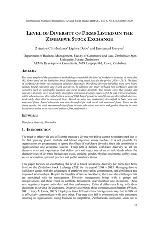 International Journal of Humanities, Art and Social Studies (IJHAS), Vol. 5, No.4, November 2020
27
LEVEL OF DIVERSITY OF FIRMS LISTED ON THE
ZIMBABWE STOCK EXCHANGE
Zvinaiye Chimbadzwa1
Lighton Dube1
and Emmanuel Guveya2
1
Department of Business Management, Faculty of Commerce and Law, Zimbabwe Open
University, Harare, Zimbabwe
2
AEMA Development Consultants, 7479 Limpopo Rd, Ruwa, Zimbabwe
ABSTRACT
The study employed the quantitative methodology to establish the level of workforce diversity of thirty-five
(35) firms listed on the Zimbabwe Stock Exchange using panel data for the period 2009 – 2015. The level
of workforce diversity was measured using the Blau index. Workforce diversity variables used were board
gender, board education and board executives. In addition, the study included non-workforce diversity
variables such as geographic location and rural location diversity. The results show that gender and
executive diversity were moderately diversified with mean diversity indexes of 0.32 and 0.36 respectively;
whilst education was diversified with a mean of 0.60. Board gender in rural firms was diversified whereas,
moderately diversified in non-rural firms. Board executive was moderately diversified in both rural and
non-rural firms. Board education was also diversified for both rural and non-rural firms. Based on the
above results, the study recommends that firms increase education, executive and gender diversity in rural
locations in order to increase and enhance firm performance.
KEYWORDS
Workforce diversity, Blau index
1. INTRODUCTION
The need to effectively and efficiently manage a diverse workforce cannot be underscored due to
the fast growing global markets and labour migration across borders. It is not possible for
organisations or governments to ignore the effects of workforce diversity since this contributes to
organisational and economic success. Tharp (2011) defines workforce diversity as all the
characteristics and experiences that define each and every one of us as individuals where the
characteristics of diversity include age, class, ethnicity, gender, physical and mental ability, race,
sexual orientation, spiritual practice and public assistance status.
This paper focuses on establishing the level of board workforce diversity for thirty-five firms
listed on the Zimbabwe Stock Exchange (ZSE) for the period 2009 – 2015. Managing diverse
workforce comes with the advantages of employee motivation, commitment, self-confidence and
improved relationships. Despite the benefits of diverse workforce, there are also challenges that
are associated with its management. Diversity management brings with it groups and
categorisations and these result in conflicts, harassment, discrimination and exclusions. These
acts negatively impact individual and firm performance. Cultural differences bring with them
challenges in serving the customers. Diversity also brings about communication barriers (Wilton,
2011; Henry & Evans, 2007). Employees from different ethnic backgrounds may find it difficult
to effectively communicate with each other. They may also fail to communicate with customers
resulting in organisations losing business to competitors. Zimbabwean companies seem not to
 