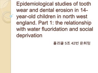 Epidemiological studies of tooth
wear and dental erosion in 14-
year-old children in north west
england. Part 1: the relationship
with water fluoridation and social
deprivation
                폴리클 5조 42번 윤희정
 
