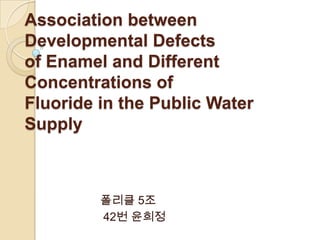 Association between
Developmental Defects
of Enamel and Different
Concentrations of
Fluoride in the Public Water
Supply



         폴리클 5조
         42번 윤희정
 