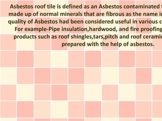 Asbestos roof tile is defined as an Asbestos contaminated t
made up of normal minerals that are fibrous as the name in
quality of Asbestos had been considered useful in various cr
  For example-Pipe insulation,hardwood, and fire proofing
  products such as roof shingles,tars,pitch and roof ceramic
                      prepared with the help of asbestos.
 