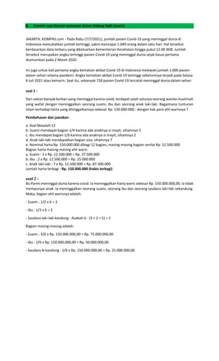 B. Contoh soal literasi numerasi dalam bidang fiqih (waris)
JAKARTA, KOMPAS.com - Pada Rabu (7/7/2021), jumlah pasien Covid-19 yang meninggal dunia di
Indonesia mencatatkan jumlah tertinggi, yakni mencapai 1.040 orang dalam satu hari. Hal tersebut
berdasarkan data terbaru yang dikeluarkan Kementerian Kesehatan hingga pukul 12.00 WIB. Jumlah
tersebut merupakan angka tertinggi pasien Covid-19 yang meninggal dunia sejak kasus pertama
diumumkan pada 2 Maret 2020.
Ini juga untuk kali pertama angka kematian akibat Covid-19 di Indonesia melewati jumlah 1.000 pasien
dalam sehari selama pandemi. Angka kematian akibat Covid-19 tertinggi sebelumnya terjadi pada Selasa
6 Juli 2021 atau kemarin. Saat itu, sebanyak 728 pasien Covid-19 tercatat meninggal dunia dalam sehari
soal 1 :
Dari sekian banyak korban yang meninggal karena covid, terdapat salah satunya seorang wanita muslimah
yang wafat dengan meninggalkan seorang suami, ibu dan seorang anak laki-laki. Bagaimana tuntunan
Islam terhadap harta yang ditinggalkannya sebesar Rp. 150.000.000,- dengan hak para ahli warisnya ?
Pembahasan dan jawaban
a. Asal Masalah 12
b. Suami mendapat bagian 1/4 karena ada anaknya si mayit, sihamnya 3
c. Ibu mendapat bagian 1/6 karena ada anaknya si mayit, sihamnya 2
d. Anak laki-laki mendapatkan bagian sisa, sihamnya 7
e. Nominal harta Rp. 150.000.000 dibagi 12 bagian, masing-masing bagian senilai Rp. 12.500.000
Bagian harta masing-masing ahli waris:
a. Suami : 3 x Rp. 12.500.000 = Rp. 37.500.000
b. Ibu : 2 x Rp. 12.500.000 = Rp. 25.000.000
c. Anak laki-laki : 7 x Rp. 12.500.000 = Rp. 87.500.000
Jumlah harta terbagi : Rp. 150.000.000 (habis terbagi)
soal 2 :
Bu Parmi meninggal dunia karena covid. Ia meninggalkan harta waris sebesar Rp. 150.000.000,00. Ia tidak
mempunyai anak. Ia meninggalkan seorang suami, seorang ibu dan seorang saudara laki-laki sekandung.
Maka, bagian ahli warisnya adalah:
- Suami : 1/2 x 6 = 3
- Ibu : 1/3 x 6 = 2
- Saudara laki-laki kandung : Asabah 6 - (3 + 2 = 5) = 1
Bagian masing-masing adalah:
- Suami : 3/6 x Rp. 150.000.000,00 = Rp. 75.000.000,00
- Ibu : 2/6 x Rp. 150.000.000,00 = Rp. 50.000.000,00
- Saudara lk kandung : 1/6 x Rp. 150.000.000,00 = Rp. 25.000.000,00
 