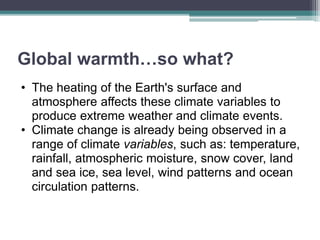 Global warmth…so what?
• The heating of the Earth's surface and
atmosphere affects these climate variables to
produce extreme weather and climate events.
• Climate change is already being observed in a
range of climate variables, such as: temperature,
rainfall, atmospheric moisture, snow cover, land
and sea ice, sea level, wind patterns and ocean
circulation patterns.
 