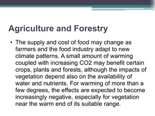 Agriculture and Forestry
• The supply and cost of food may change as
farmers and the food industry adapt to new
climate patterns. A small amount of warming
coupled with increasing CO2 may benefit certain
crops, plants and forests, although the impacts of
vegetation depend also on the availability of
water and nutrients. For warming of more than a
few degrees, the effects are expected to become
increasingly negative, especially for vegetation
near the warm end of its suitable range.
 