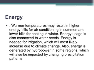 Energy
• : Warmer temperatures may result in higher
energy bills for air conditioning in summer, and
lower bills for heating in winter. Energy usage is
also connected to water needs. Energy is
needed for irrigation, which will most likely
increase due to climate change. Also, energy is
generated by hydropower in some regions, which
will also be impacted by changing precipitation
patterns.
 