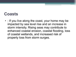 Coasts
• : If you live along the coast, your home may be
impacted by sea level rise and an increase in
storm intensity. Rising seas may contribute to
enhanced coastal erosion, coastal flooding, loss
of coastal wetlands, and increased risk of
property loss from storm surges.
 