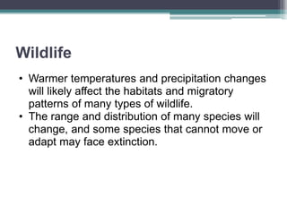 Wildlife
• Warmer temperatures and precipitation changes
will likely affect the habitats and migratory
patterns of many types of wildlife.
• The range and distribution of many species will
change, and some species that cannot move or
adapt may face extinction.
 